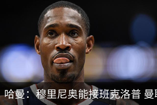 哈曼：穆里尼奥能接班克洛普 曼联例子不可接受