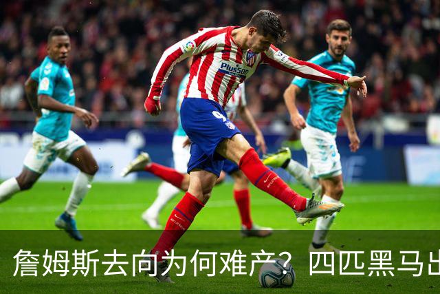 詹姆斯去向为何难产？四匹黑马出现加剧混乱