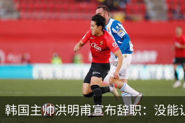 韩国主帅洪明甫宣布辞职：没能让大家满意 但我已尽力