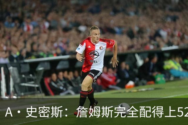 A·史密斯：詹姆斯完全配得上5200万 他仍是NBA前15球员&票房前三